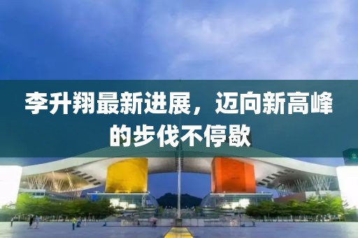 李升翔最新进展，迈向新高峰的步伐不停歇