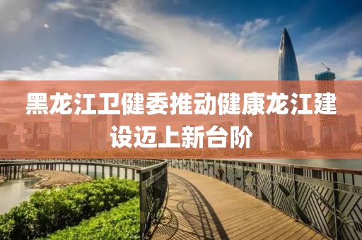 黑龙江卫健委推动健康龙江建设迈上新台阶