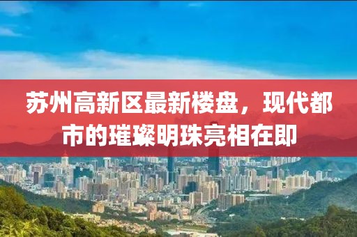苏州高新区最新楼盘，现代都市的璀璨明珠亮相在即