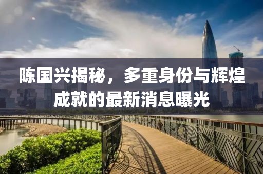 陈国兴揭秘，多重身份与辉煌成就的最新消息曝光