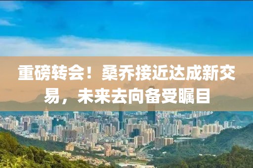 重磅转会！桑乔接近达成新交易，未来去向备受瞩目