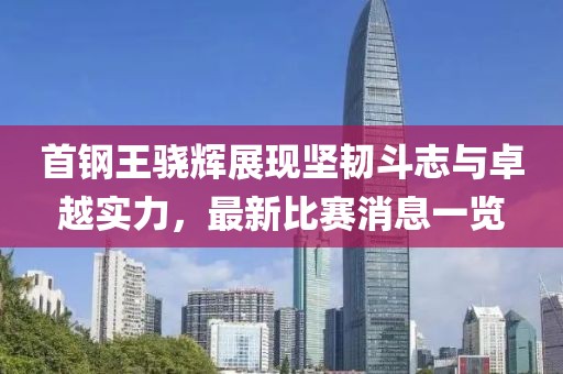 首钢王骁辉展现坚韧斗志与卓越实力，最新比赛消息一览