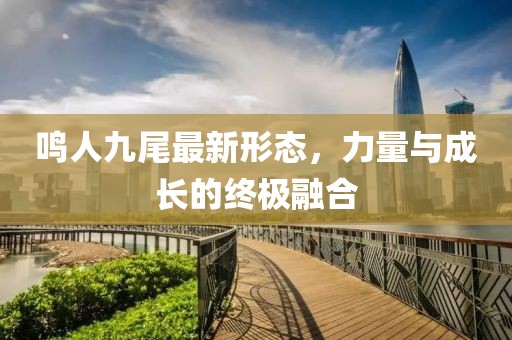 鸣人九尾最新形态，力量与成长的终极融合