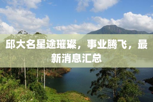 邱大名星途璀璨，事业腾飞，最新消息汇总