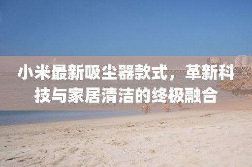小米最新吸尘器款式，革新科技与家居清洁的终极融合
