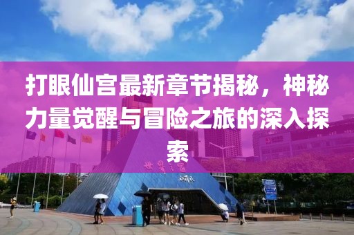 打眼仙宫最新章节揭秘，神秘力量觉醒与冒险之旅的深入探索