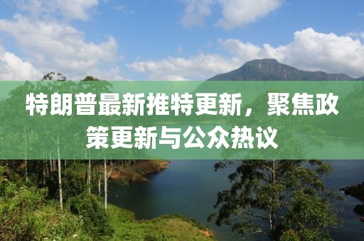特朗普最新推特更新，聚焦政策更新与公众热议