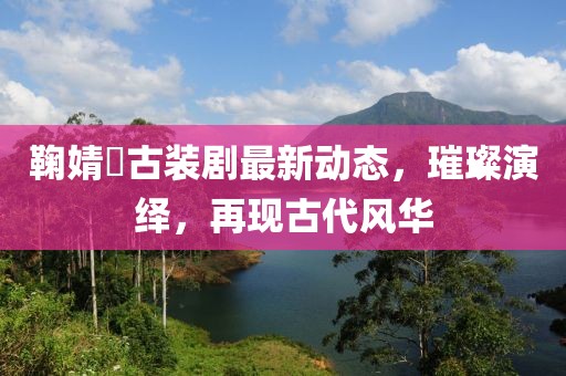 鞠婧祎古装剧最新动态，璀璨演绎，再现古代风华