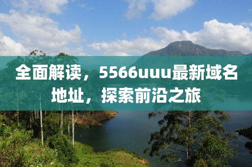 全面解读，5566uuu最新域名地址，探索前沿之旅