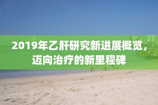 2019年乙肝研究新进展概览，迈向治疗的新里程碑