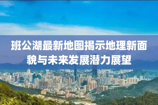 班公湖最新地图揭示地理新面貌与未来发展潜力展望