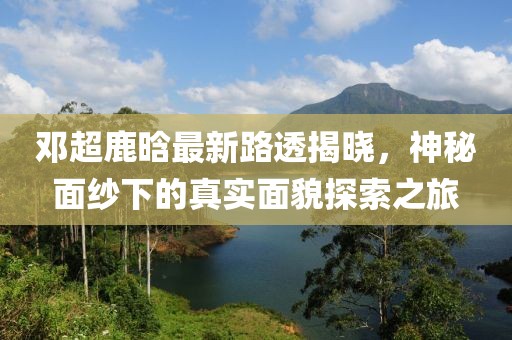 邓超鹿晗最新路透揭晓，神秘面纱下的真实面貌探索之旅
