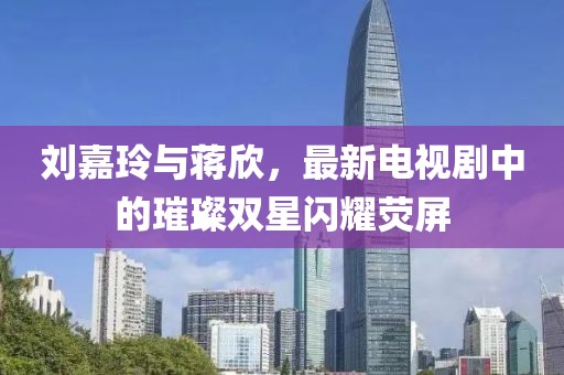 刘嘉玲与蒋欣，最新电视剧中的璀璨双星闪耀荧屏