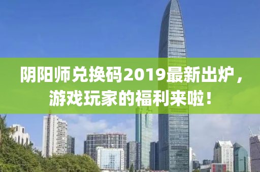 阴阳师兑换码2019最新出炉，游戏玩家的福利来啦！