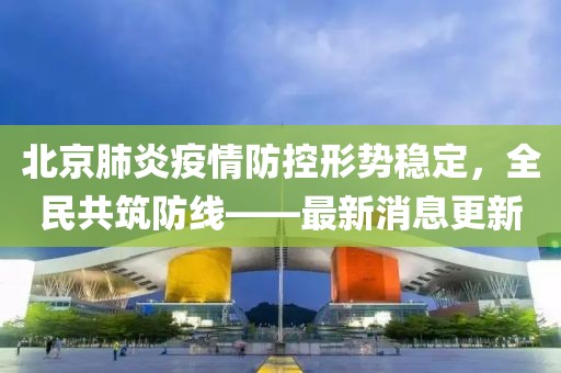 北京肺炎疫情防控形势稳定，全民共筑防线——最新消息更新