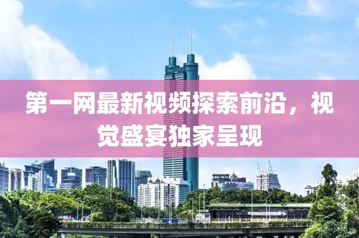 第一网最新视频探索前沿，视觉盛宴独家呈现