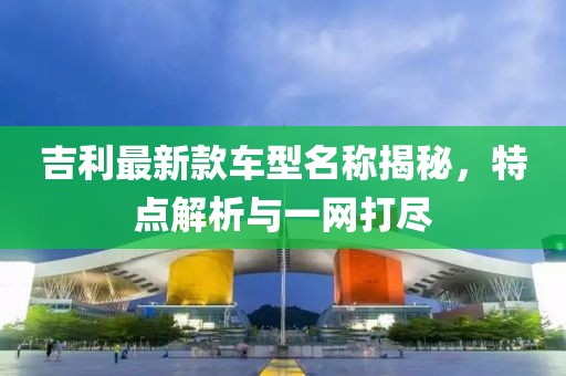 吉利最新款车型名称揭秘，特点解析与一网打尽