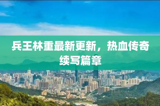 兵王林重最新更新，热血传奇续写篇章