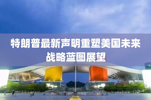 特朗普最新声明重塑美国未来战略蓝图展望