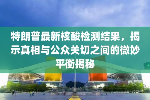 特朗普最新核酸检测结果，揭示真相与公众关切之间的微妙平衡揭秘