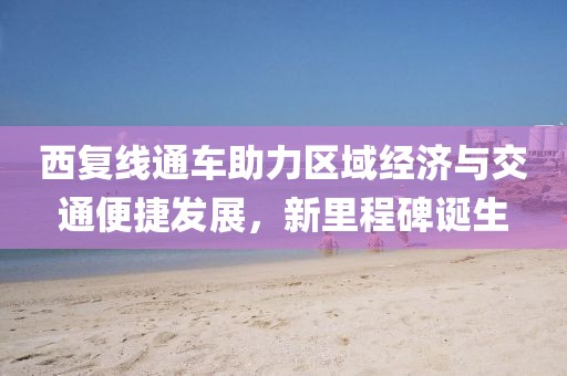 西复线通车助力区域经济与交通便捷发展，新里程碑诞生