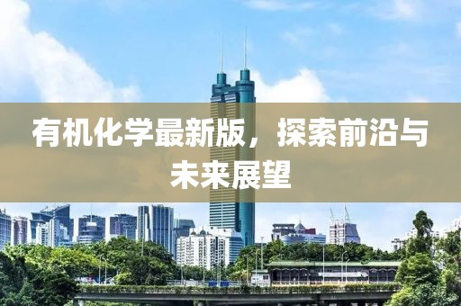 有机化学最新版，探索前沿与未来展望