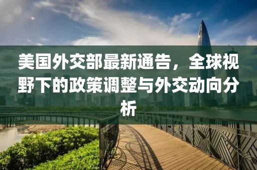 美国外交部最新通告，全球视野下的政策调整与外交动向分析