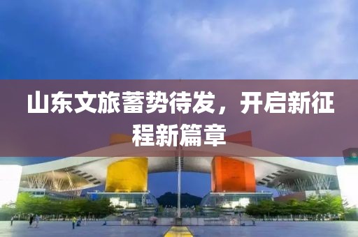 山东文旅蓄势待发，开启新征程新篇章