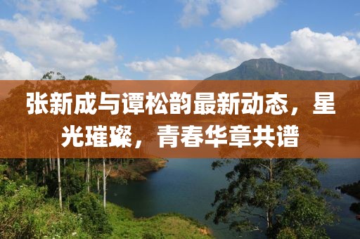 张新成与谭松韵最新动态，星光璀璨，青春华章共谱