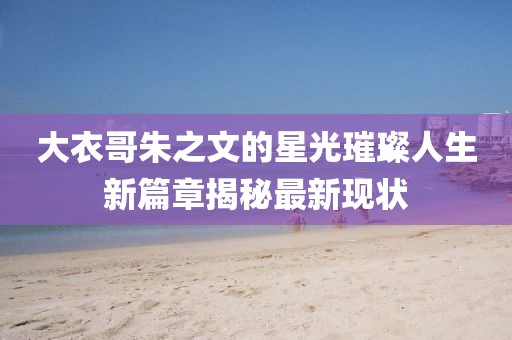 大衣哥朱之文的星光璀璨人生新篇章揭秘最新现状