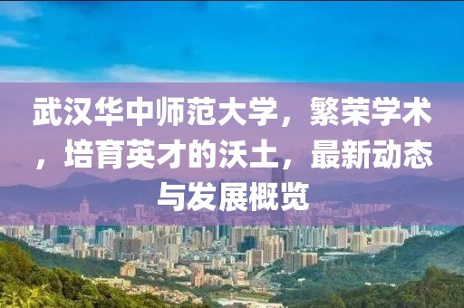 武汉华中师范大学，繁荣学术，培育英才的沃土，最新动态与发展概览