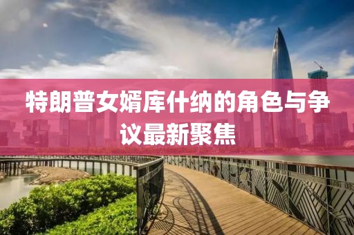特朗普女婿库什纳的角色与争议最新聚焦