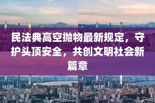 民法典高空抛物最新规定，守护头顶安全，共创文明社会新篇章