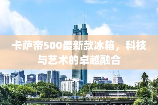 卡萨帝500最新款冰箱，科技与艺术的卓越融合