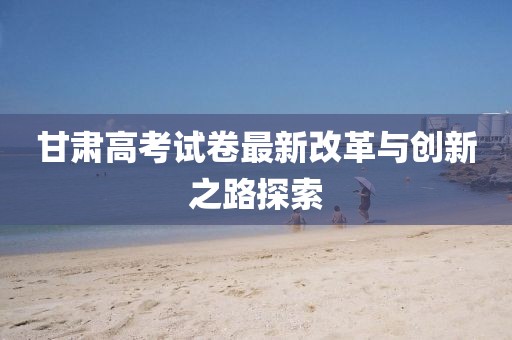 甘肃高考试卷最新改革与创新之路探索