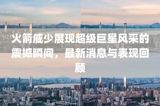 火箭威少展现超级巨星风采的震撼瞬间，最新消息与表现回顾