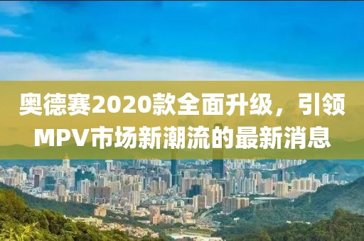 奥德赛2020款全面升级，引领MPV市场新潮流的最新消息