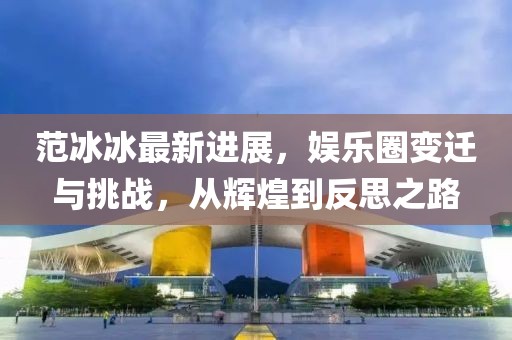 范冰冰最新进展，娱乐圈变迁与挑战，从辉煌到反思之路