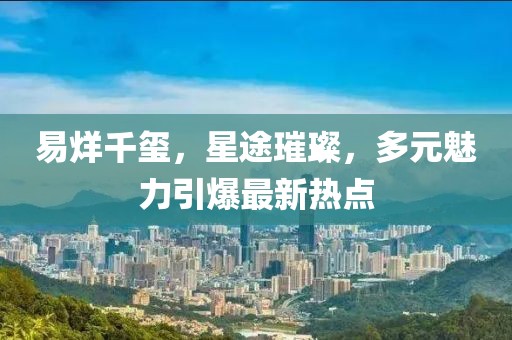 易烊千玺，星途璀璨，多元魅力引爆最新热点