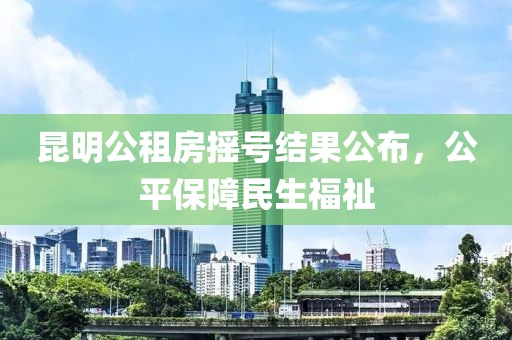 昆明公租房摇号结果公布，公平保障民生福祉