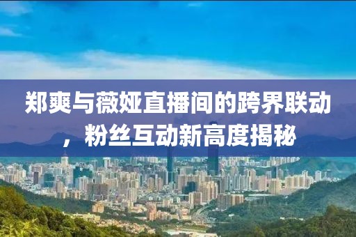 郑爽与薇娅直播间的跨界联动，粉丝互动新高度揭秘