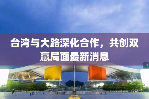 台湾与大路深化合作，共创双赢局面最新消息