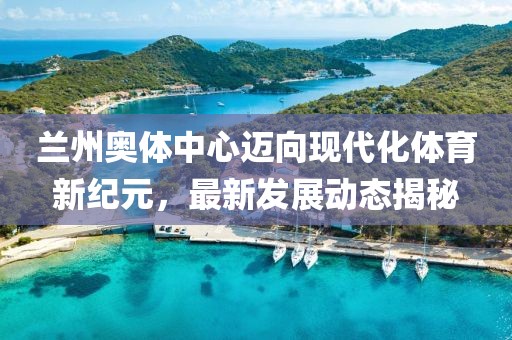 兰州奥体中心迈向现代化体育新纪元，最新发展动态揭秘