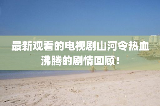 最新观看的电视剧山河令热血沸腾的剧情回顾！
