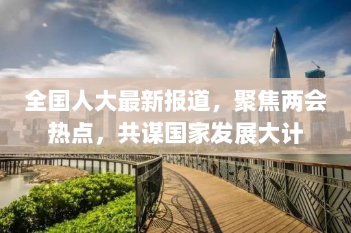 全国人大最新报道，聚焦两会热点，共谋国家发展大计