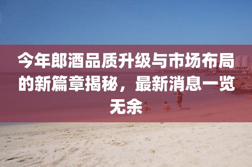 今年郎酒品质升级与市场布局的新篇章揭秘，最新消息一览无余