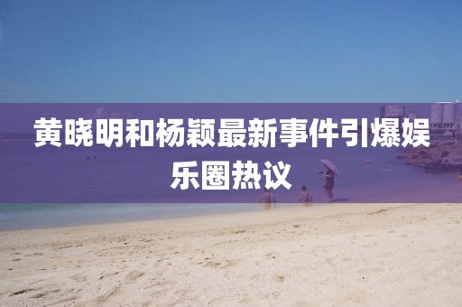 黄晓明和杨颖最新事件引爆娱乐圈热议