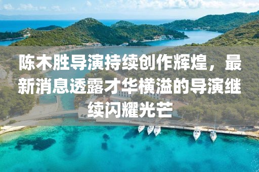 陈木胜导演持续创作辉煌，最新消息透露才华横溢的导演继续闪耀光芒