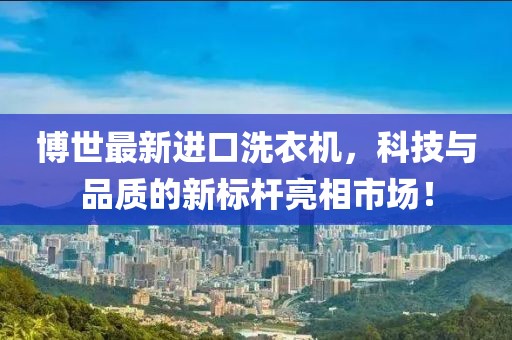 博世最新进口洗衣机，科技与品质的新标杆亮相市场！
