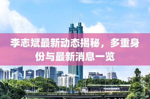李志斌最新动态揭秘，多重身份与最新消息一览